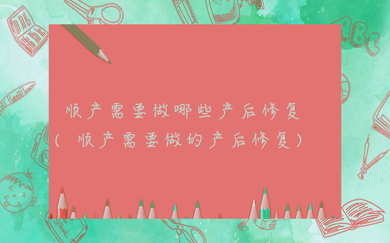 顺产需要做哪些产后修复 (顺产需要做的产后修复)